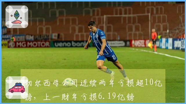 切尔西母公司连续两年亏损超10亿镑，上一财年亏损6.19亿镑