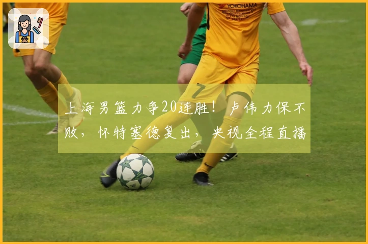 上海男篮力争20连胜！卢伟力保不败，怀特塞德复出，央视全程直播
