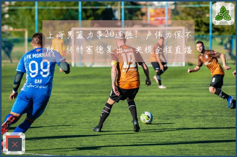 上海男篮力争20连胜！卢伟力保不败，怀特塞德复出，央视全程直播