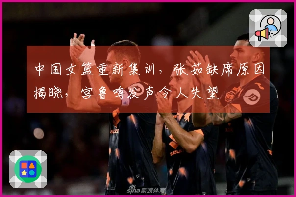中国女篮重新集训，张茹缺席原因揭晓，宫鲁鸣发声令人失望