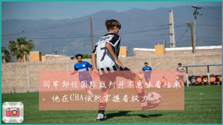 闫军卸任国际裁判并不意味着结束，他在CBA依然掌握着权力