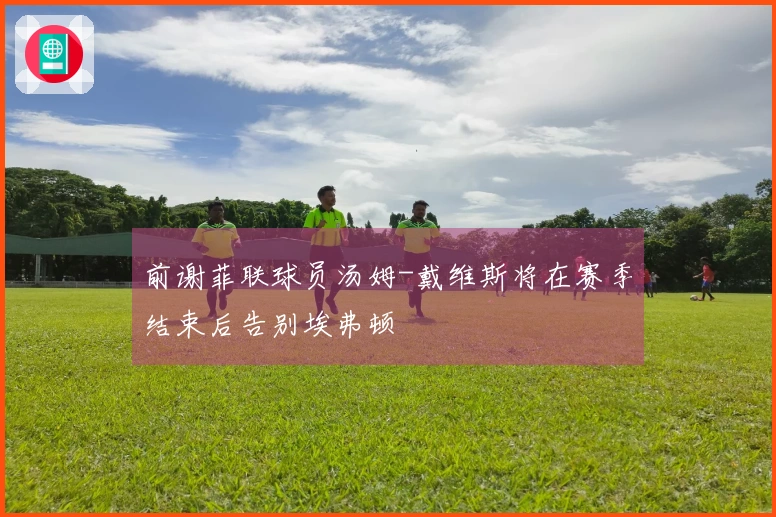 前谢菲联球员汤姆-戴维斯将在赛季结束后告别埃弗顿