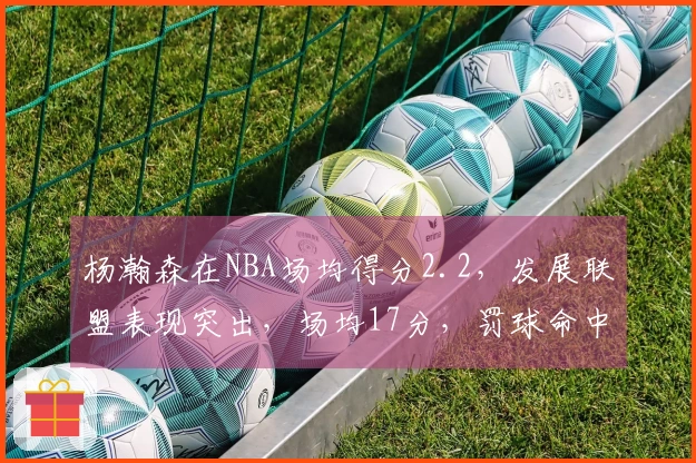 杨瀚森在NBA场均得分2.2，发展联盟表现突出，场均17分，罚球命中率超80%