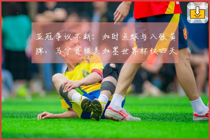 亚冠争议不断：加时点球与八张黄牌，马宁晋级美加墨世界杯仅四天