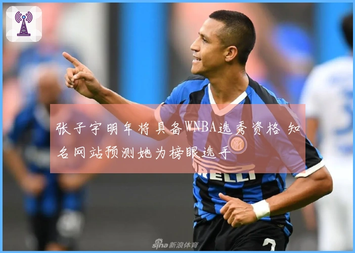 张子宇明年将具备WNBA选秀资格 知名网站预测她为榜眼选手