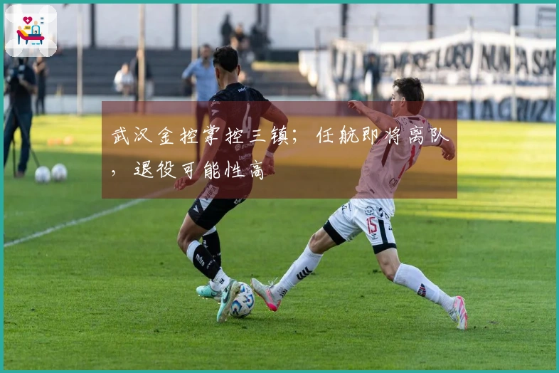 武汉金控掌控三镇；任航即将离队，退役可能性高