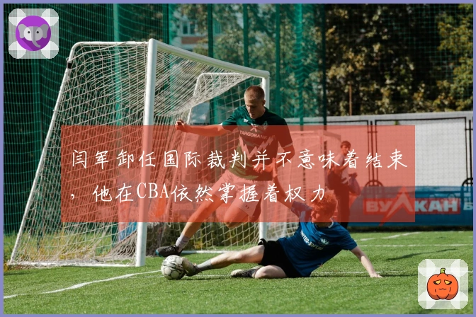 闫军卸任国际裁判并不意味着结束，他在CBA依然掌握着权力