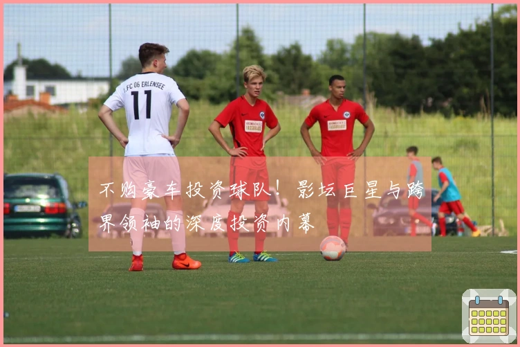 不购豪车投资球队！影坛巨星与跨界领袖的深度投资内幕