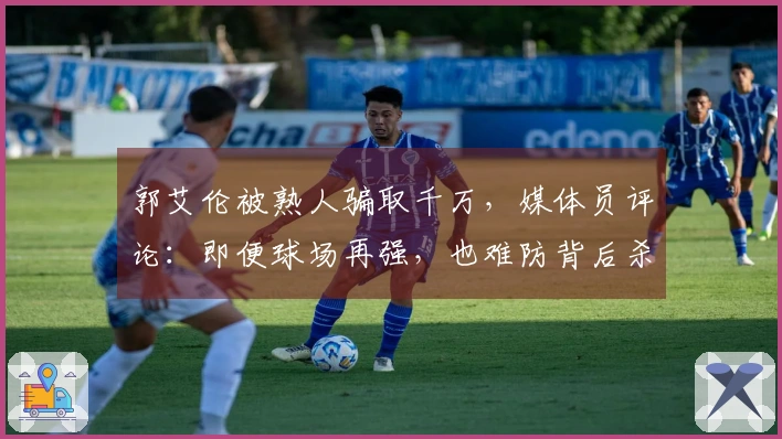 郭艾伦被熟人骗取千万，媒体员评论：即便球场再强，也难防背后杀熟行为