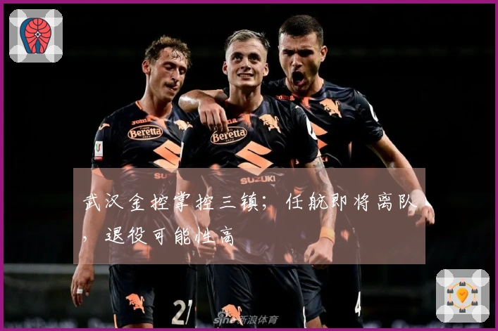 武汉金控掌控三镇；任航即将离队，退役可能性高