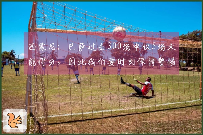 西蒙尼：巴萨过去300场中仅5场未能得分，因此我们要时刻保持警惕