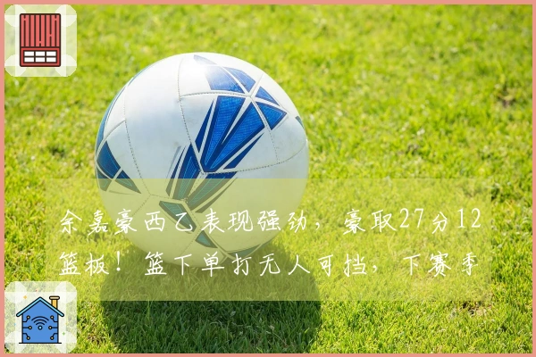 余嘉豪西乙表现强劲，豪取27分12篮板！篮下单打无人可挡，下赛季有望晋级西甲！
