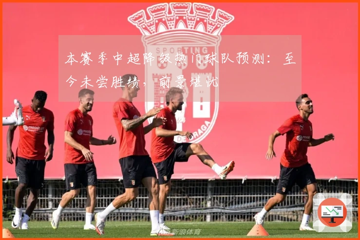 本赛季中超降级热门球队预测：至今未尝胜绩，前景堪忧